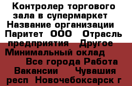 Контролер торгового зала в супермаркет › Название организации ­ Паритет, ООО › Отрасль предприятия ­ Другое › Минимальный оклад ­ 30 000 - Все города Работа » Вакансии   . Чувашия респ.,Новочебоксарск г.